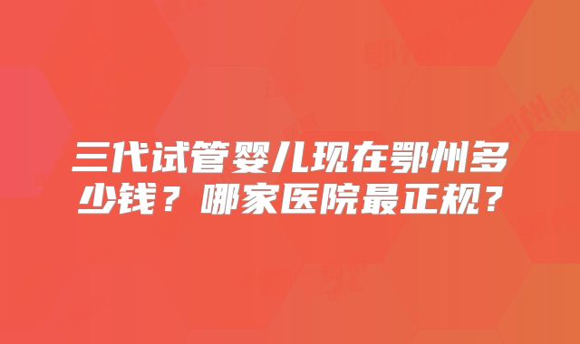 三代试管婴儿现在鄂州多少钱？哪家医院最正规？