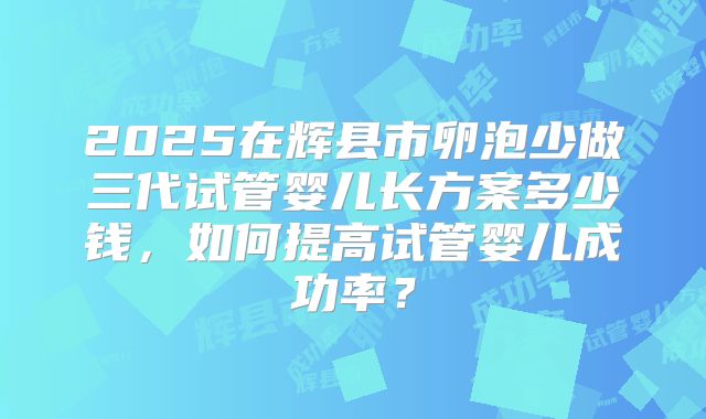2025在辉县市卵泡少做三代试管婴儿长方案多少钱，如何提高试管婴儿成功率？