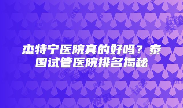 杰特宁医院真的好吗？泰国试管医院排名揭秘