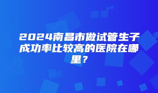 2024南昌市做试管生子成功率比较高的医院在哪里?