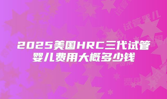 2025美国HRC三代试管婴儿费用大概多少钱