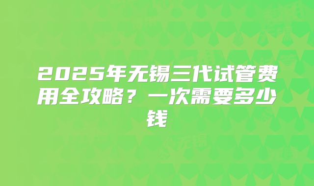 2025年无锡三代试管费用全攻略？一次需要多少钱