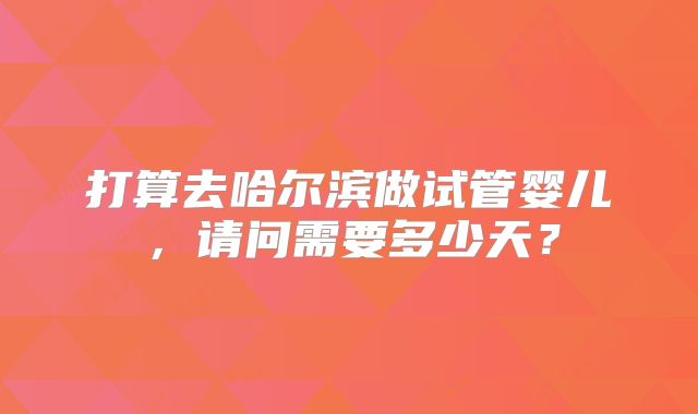 打算去哈尔滨做试管婴儿,请问需要多少天?