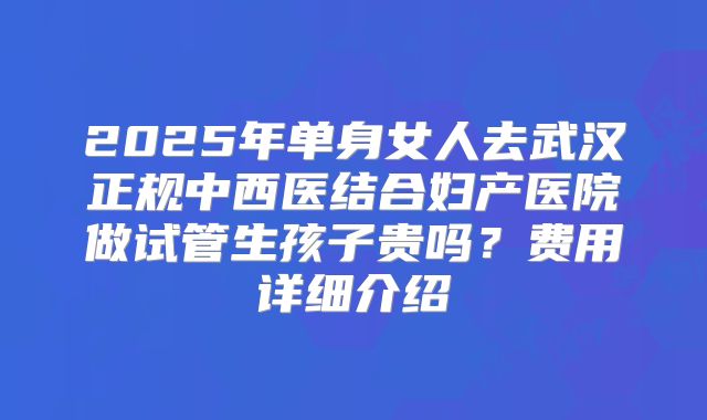 2025年单身女人去武汉正规中西医结合妇产医院做试管生孩子贵吗？费用详细介绍