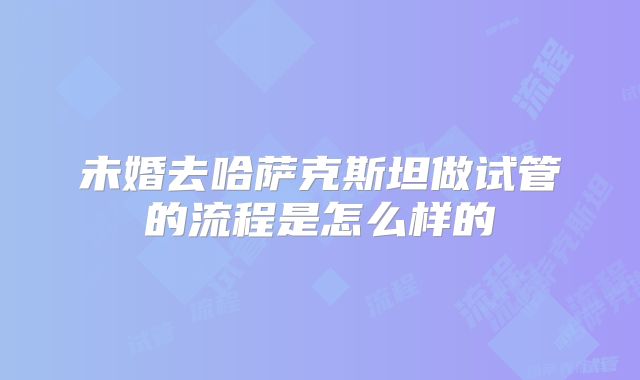 未婚去哈萨克斯坦做试管的流程是怎么样的