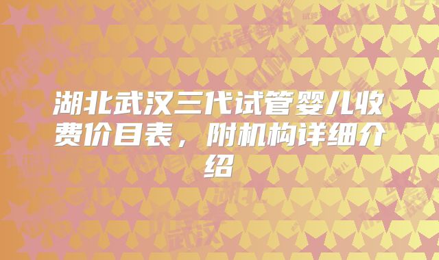 湖北武汉三代试管婴儿收费价目表,附机构详细介绍