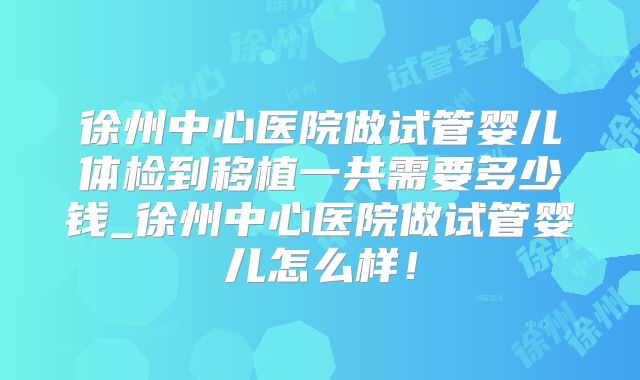徐州中心医院做试管婴儿体检到移植一共需要多少钱_徐州中心医院做试管婴儿怎么样！
