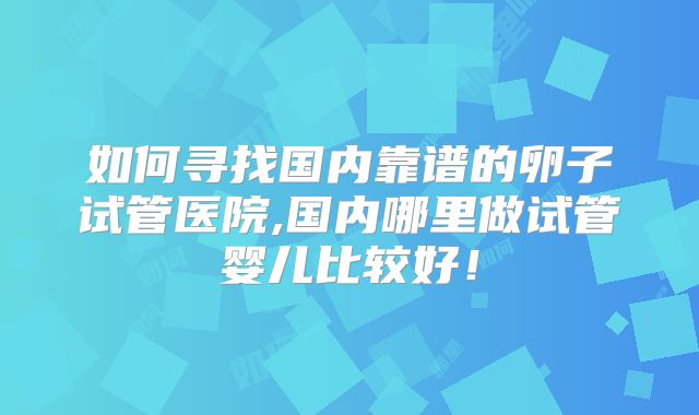 如何寻找国内靠谱的卵子试管医院,国内哪里做试管婴儿比较好!