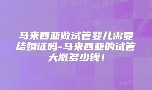 马来西亚做试管婴儿需要结婚证吗-马来西亚的试管大概多少钱！