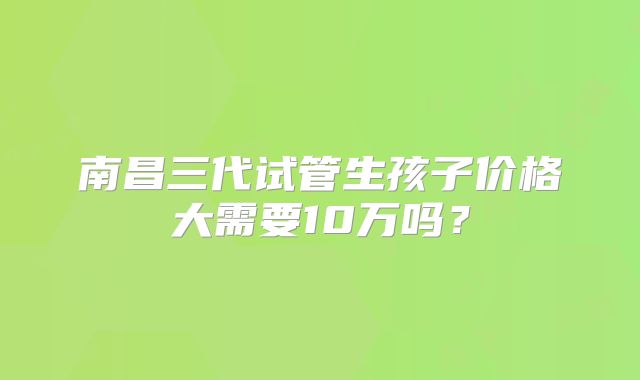 南昌三代试管生孩子价格大需要10万吗？