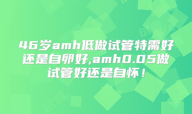 46岁amh低做试管特需好还是自卵好,amh0.05做试管好还是自怀！