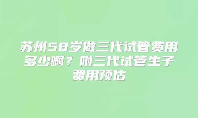 苏州58岁做三代试管费用多少啊？附三代试管生子费用预估
