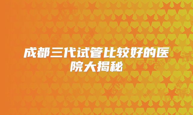 成都三代试管比较好的医院大揭秘