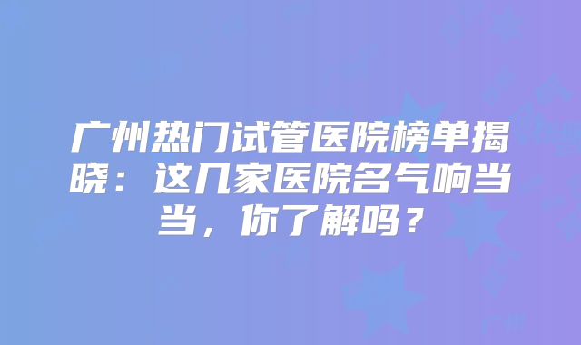 广州热门试管医院榜单揭晓:这几家医院名气响当当,你了解吗?