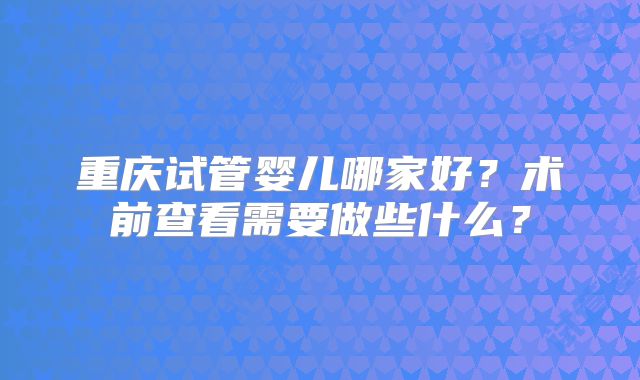 重庆试管婴儿哪家好?术前查看需要做些什么?