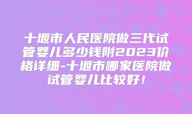 十堰市人民医院做三代试管婴儿多少钱附2023价格详细-十堰市哪家医院做试管婴儿比较好!