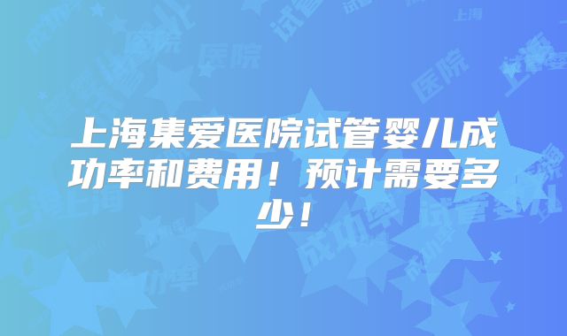 上海集爱医院试管婴儿成功率和费用！预计需要多少！