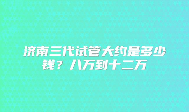 济南三代试管大约是多少钱？八万到十二万