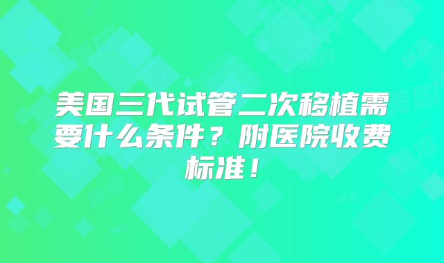 美国三代试管二次移植需要什么条件？附医院收费标准！