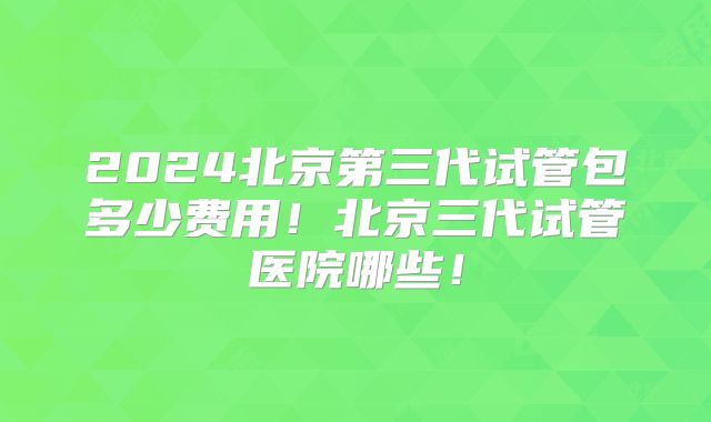 2024北京第三代试管包多少费用!北京三代试管医院哪些!