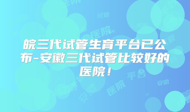 皖三代试管生育平台已公布-安徽三代试管比较好的医院！