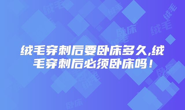 绒毛穿刺后要卧床多久,绒毛穿刺后必须卧床吗!
