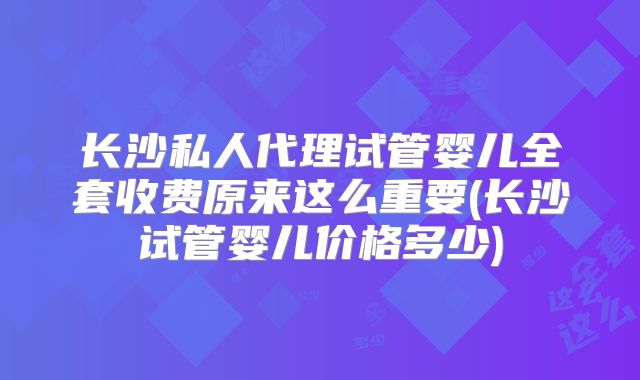 长沙私人代理试管婴儿全套收费原来这么重要(长沙试管婴儿价格多少)