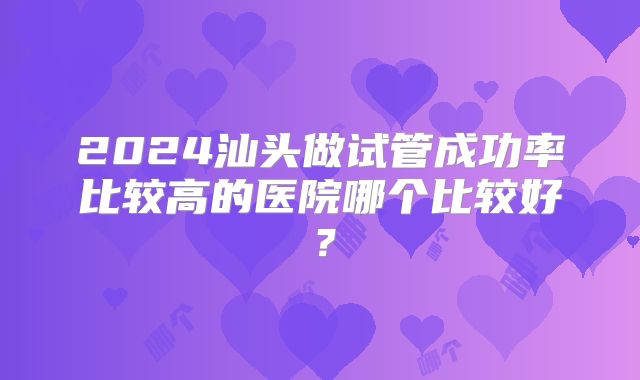 2024汕头做试管成功率比较高的医院哪个比较好？