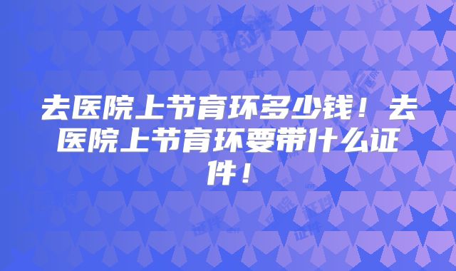 去医院上节育环多少钱！去医院上节育环要带什么证件！