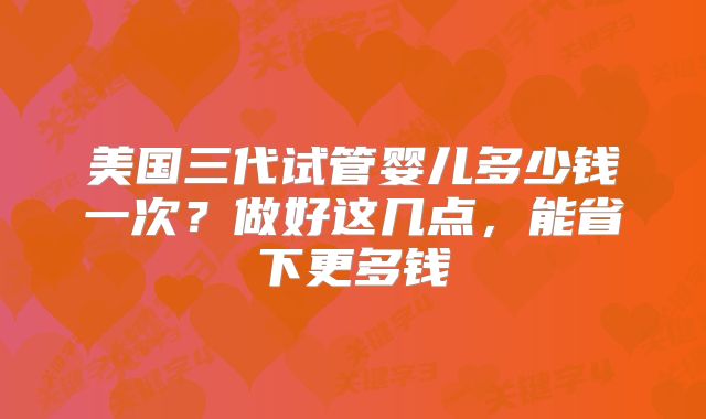 美国三代试管婴儿多少钱一次？做好这几点，能省下更多钱