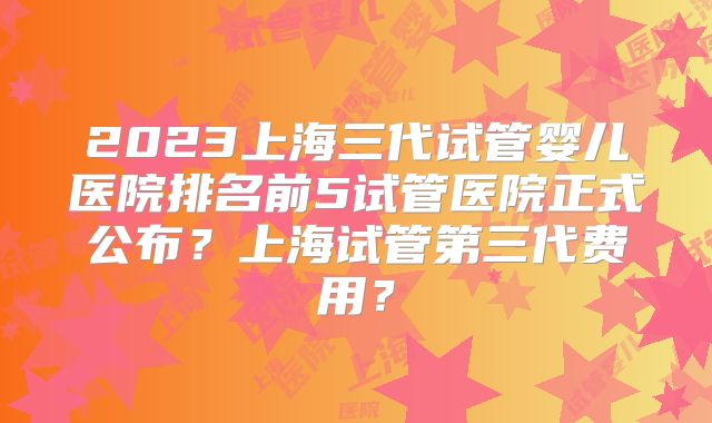 2023上海三代试管婴儿医院排名前5试管医院正式公布?上海试管第三代费用?