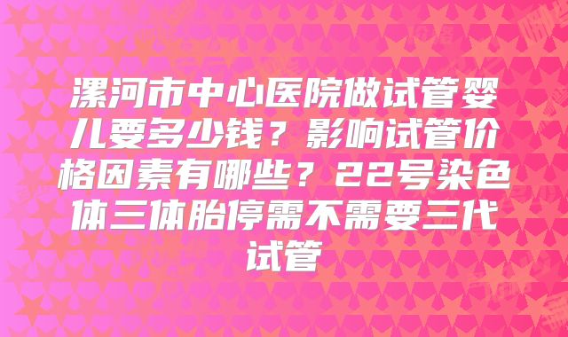 漯河市中心医院做试管婴儿要多少钱？影响试管价格因素有哪些？22号染色体三体胎停需不需要三代试管