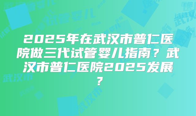 2025年在武汉市普仁医院做三代试管婴儿指南？武汉市普仁医院2025发展？