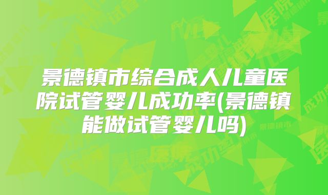 景德镇市综合成人儿童医院试管婴儿成功率(景德镇能做试管婴儿吗)