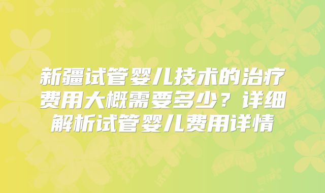 新疆试管婴儿技术的治疗费用大概需要多少？详细解析试管婴儿费用详情