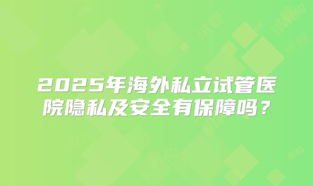 2025年海外私立试管医院隐私及安全有保障吗？