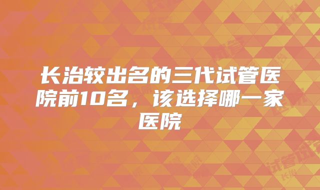 长治较出名的三代试管医院前10名，该选择哪一家医院