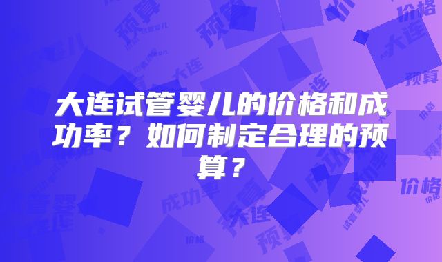 大连试管婴儿的价格和成功率？如何制定合理的预算？