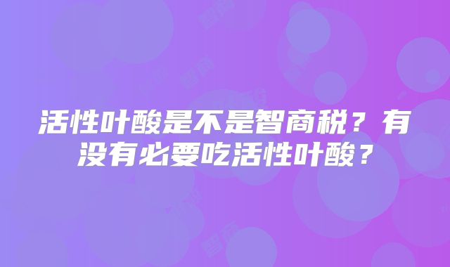 活性叶酸是不是智商税?有没有必要吃活性叶酸?