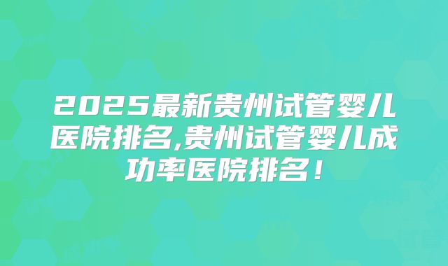 2025最新贵州试管婴儿医院排名,贵州试管婴儿成功率医院排名！