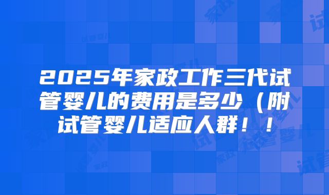 2025年家政工作三代试管婴儿的费用是多少（附试管婴儿适应人群！！