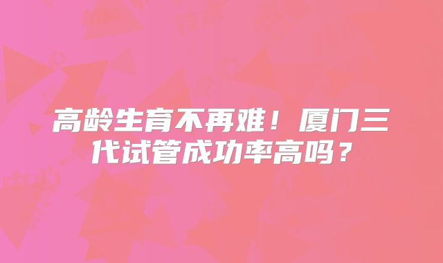 高龄生育不再难！厦门三代试管成功率高吗？