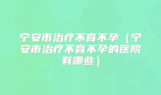 宁安市治疗不育不孕（宁安市治疗不育不孕的医院有哪些）
