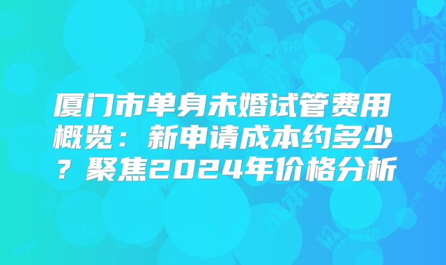 厦门市单身未婚试管费用概览:新申请成本约多少?聚焦2024年价格分析
