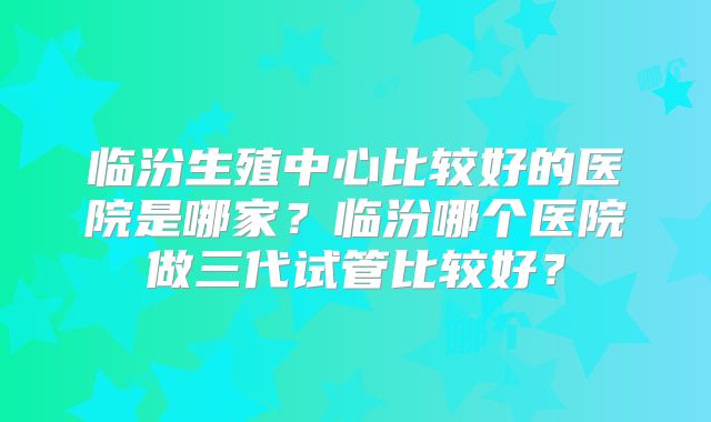 临汾生殖中心比较好的医院是哪家?临汾哪个医院做三代试管比较好?