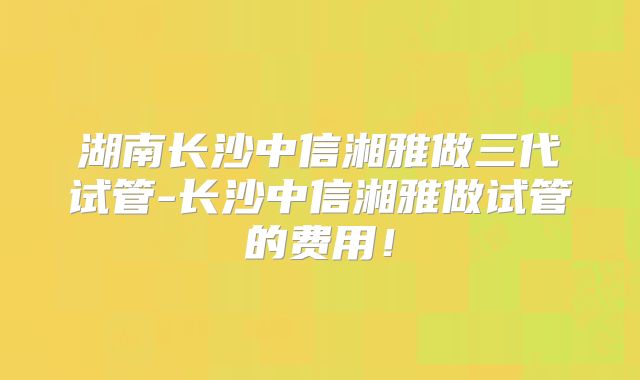 湖南长沙中信湘雅做三代试管-长沙中信湘雅做试管的费用！