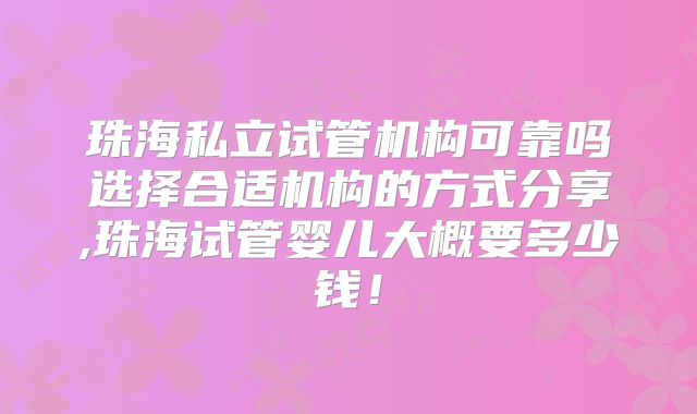 珠海私立试管机构可靠吗选择合适机构的方式分享,珠海试管婴儿大概要多少钱！