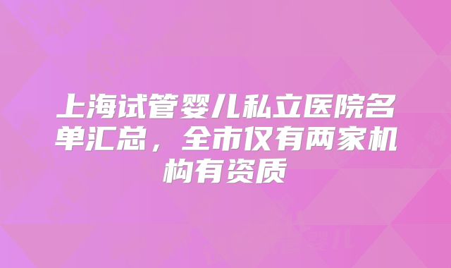 上海试管婴儿私立医院名单汇总,全市仅有两家机构有资质