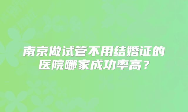 南京做试管不用结婚证的医院哪家成功率高？