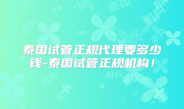 泰国试管正规代理要多少钱-泰国试管正规机构！